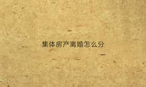 集体房产离婚怎么分(离婚集体房产处理)