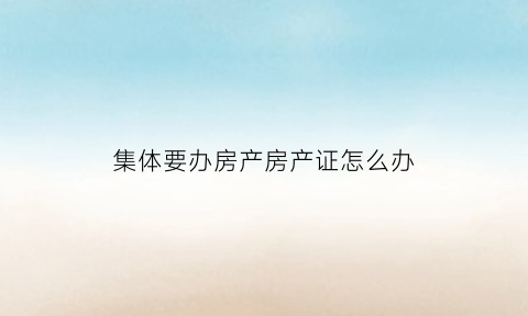 集体要办房产房产证怎么办(集体办房产证多久才能下来)