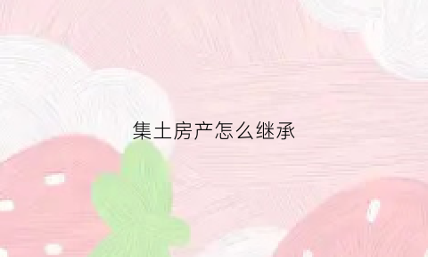 集土房产怎么继承(集体土地房屋继承和不去继承的区别)