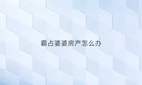霸占婆婆房产怎么办(霸占婆婆房产怎么办呢)