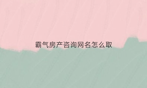 霸气房产咨询网名怎么取(房产咨询网站)
