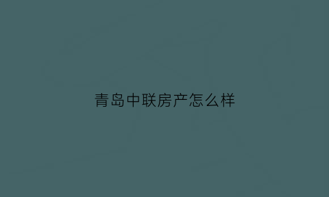 青岛中联房产怎么样(青岛中联建设集团股份有限公司)