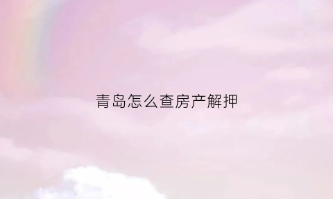 青岛怎么查房产解押(青岛如何查房产信息查询)