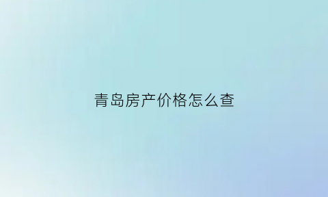青岛房产价格怎么查(青岛房源价格公示)