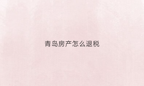 青岛房产怎么退税(青岛房产退税政策2022)