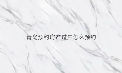 青岛预约房产过户怎么预约(青岛预约房产过户怎么预约办理)