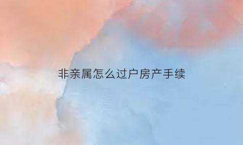 非亲属怎么过户房产手续(非亲属房屋赠与过户需要什么手续和费用标准)