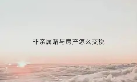 非亲属赠与房产怎么交税(非亲属关系赠与房产)