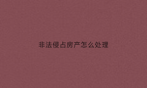 非法侵占房产怎么处理(非法侵占房屋可以报警吗)