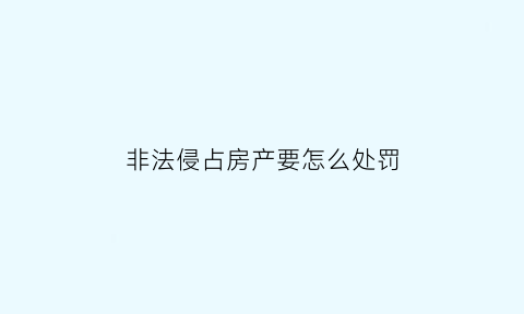 非法侵占房产要怎么处罚(非法侵占房屋罪立案标准)