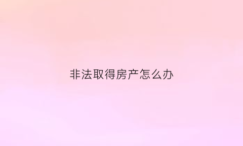 非法取得房产怎么办(非法所得房产如何处理)