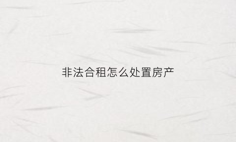 非法合租怎么处置房产(非法合租怎么处置房产)