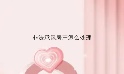 非法承包房产怎么处理(什么叫非法承包)