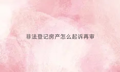 非法登记房产怎么起诉再审(非法登记房产怎么起诉再审案件)