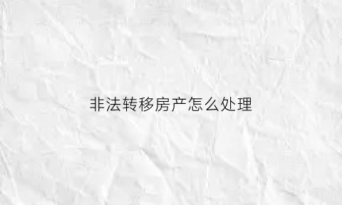 非法转移房产怎么处理(非法转移房产怎么处理的)
