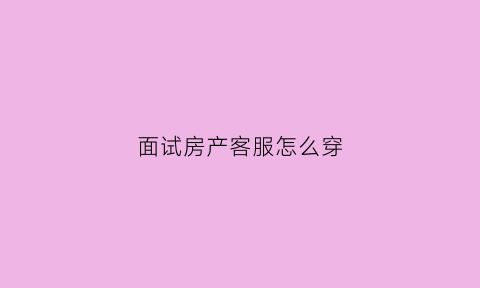 面试房产客服怎么穿(房地产客服专员面试技巧)