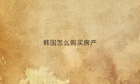 韩国怎么购买房产(怎么在韩国买房子不移民)