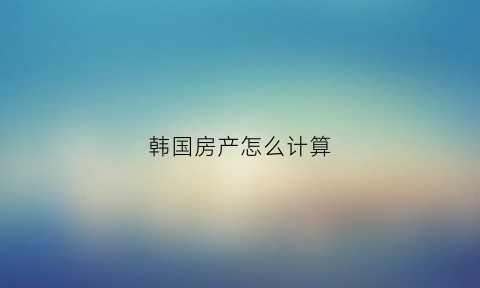韩国房产怎么计算(韩国房子多少韩元)