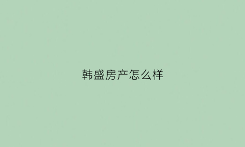 韩盛房产怎么样(韩盛房产怎么样值得买吗)