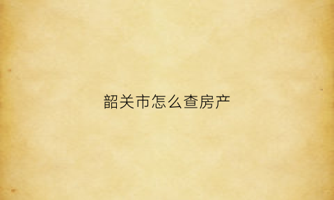韶关市怎么查房产(韶关市房产局备案查询)