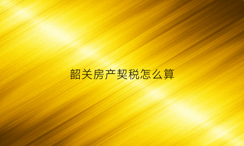 韶关房产契税怎么算(韶关买房契税)