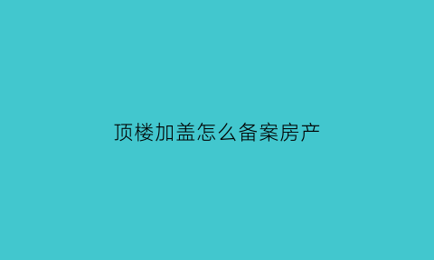 顶楼加盖怎么备案房产(商品房顶楼加盖)