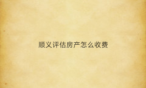 顺义评估房产怎么收费(顺义评估机构)