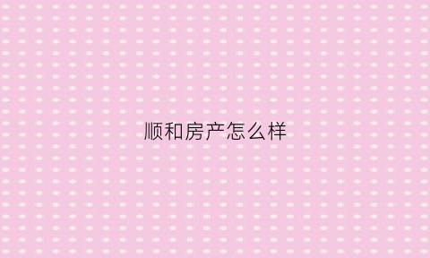 顺和房产怎么样(和顺房地产怎么样)