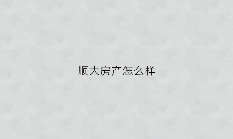 顺大房产怎么样(顺大房产怎么样知乎)