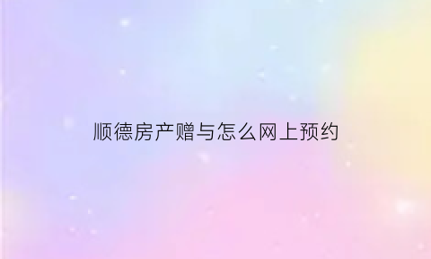 顺德房产赠与怎么网上预约(佛山房产赠与)