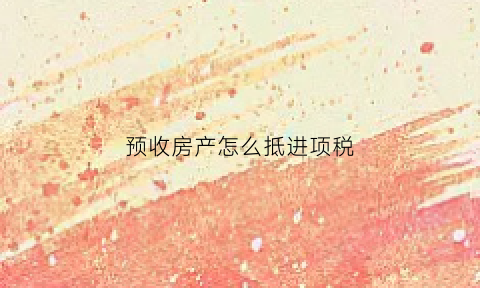 预收房产怎么抵进项税