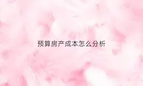 预算房产成本怎么分析(房地产成本预测表格)