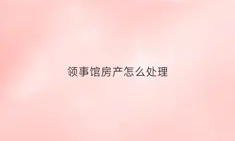 领事馆房产怎么处理(领事馆片区房子可以买么)