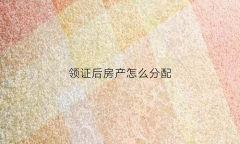 领证后房产怎么分配(领证后房产证)