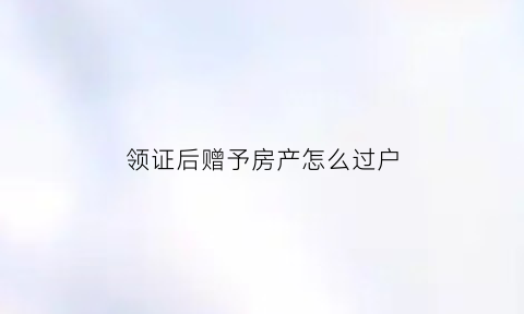 领证后赠予房产怎么过户(领证以后父母的赠与是婚后财产吗)