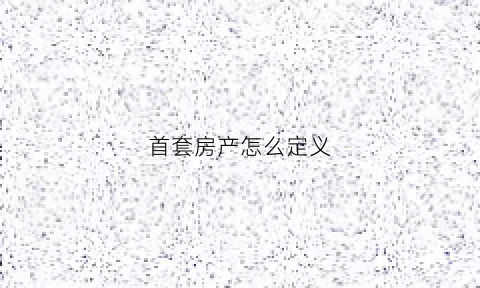 首套房产怎么定义(首套房是什么如何认定)