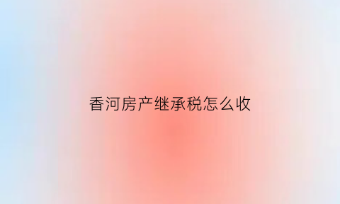 香河房产继承税怎么收(香河房屋)