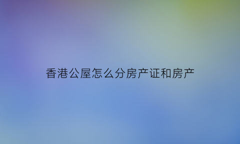 香港公屋怎么分房产证和房产(香港公屋怎么分配)