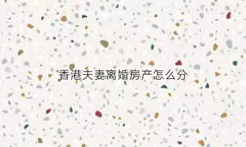 香港夫妻离婚房产怎么分(香港人离婚财产怎么分割)
