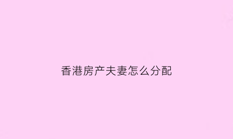 香港房产夫妻怎么分配(香港人配偶怎样办理国内房屋遗产继承)