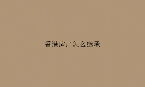 香港房产怎么继承(香港公民如何继承大陆房产)