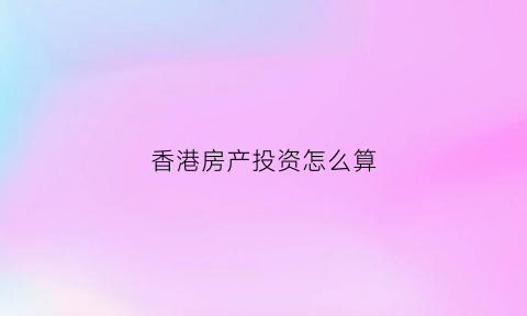 香港房产投资怎么算(香港房地产怎么算)