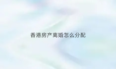 香港房产离婚怎么分配(香港离婚大陆房产)