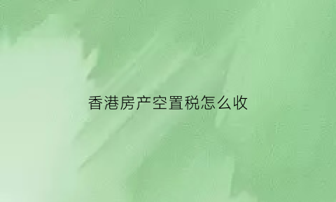 香港房产空置税怎么收(香港空置税立法时间)