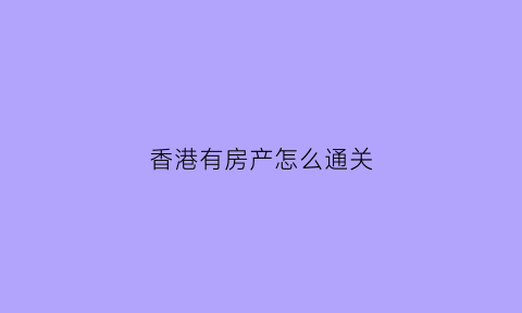 香港有房产怎么通关(在香港有房子还需要办通行证吗)