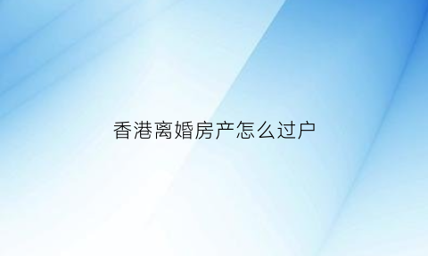 香港离婚房产怎么过户(香港离婚后公屋如何分配)