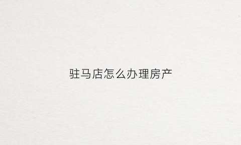 驻马店怎么办理房产(驻马店房产服务中心)