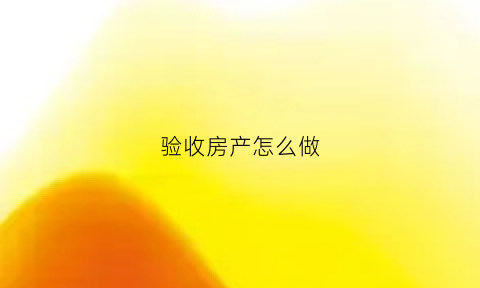 验收房产怎么做(验收房子是什么意思)