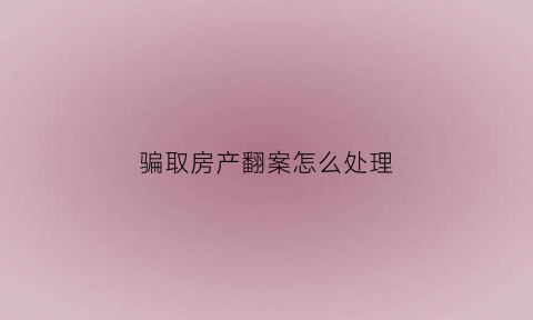 骗取房产翻案怎么处理(骗取房产过户构成什么犯罪)