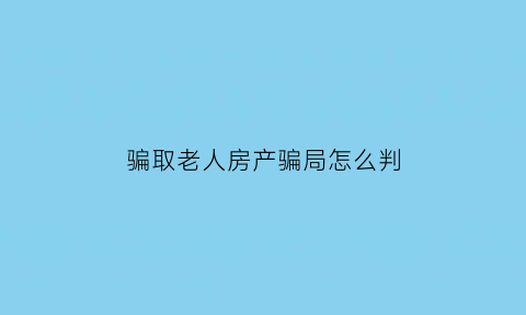 骗取老人房产骗局怎么判(骗取老人房产骗局怎么判的)